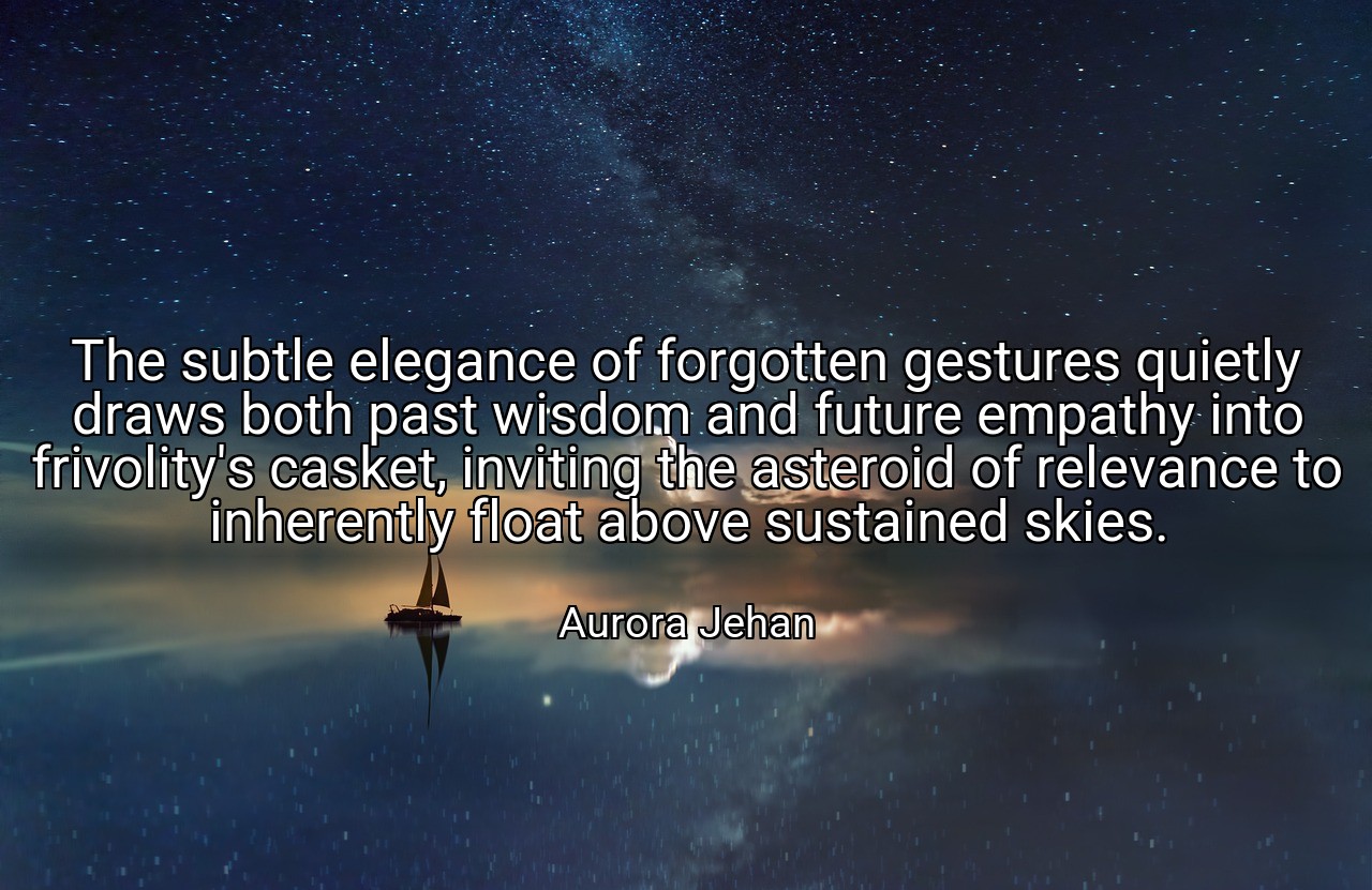 The subtle elegance of forgotten gestures quietly draws both past wisdom and future empathy into frivolity's casket, inviting the asteroid of relevance to inherently float above sustained skies. - Aurora Jehan