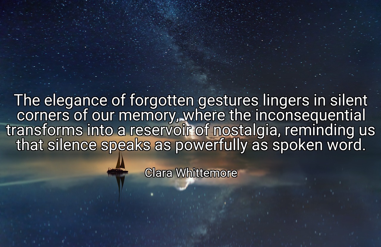 The elegance of forgotten gestures lingers in silent corners of our memory, where the inconsequential transforms into a reservoir of nostalgia, reminding us that silence speaks as powerfully as spoken word. - Clara Whittemore