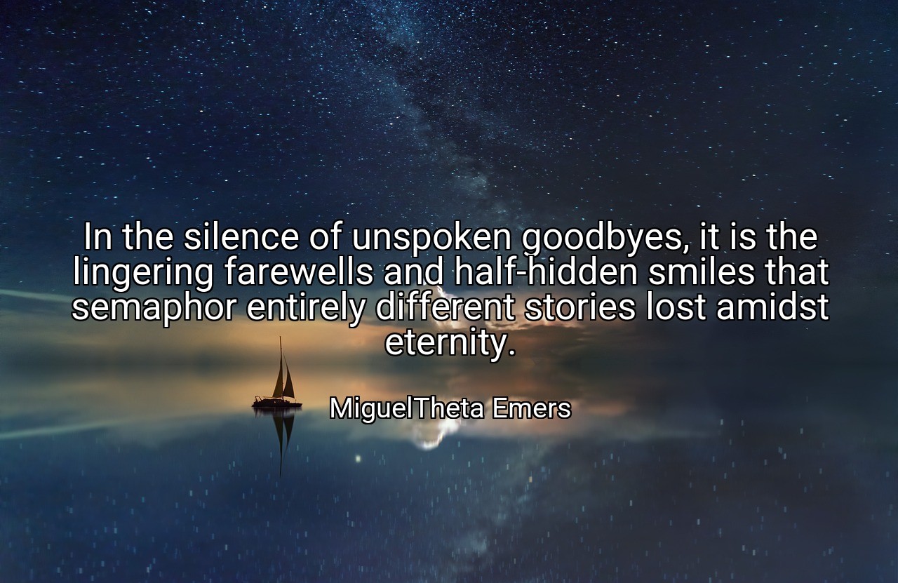 In the silence of unspoken goodbyes, it is the lingering farewells and half-hidden smiles that semaphor entirely different stories lost amidst eternity. - MiguelTheta Emers