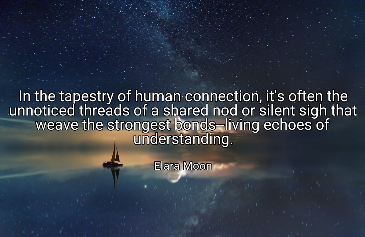 In the tapestry of human connection, it's often the unnoticed threads of a shared nod or silent sigh that weave the strongest bonds--living echoes of understanding. - Elara Moon