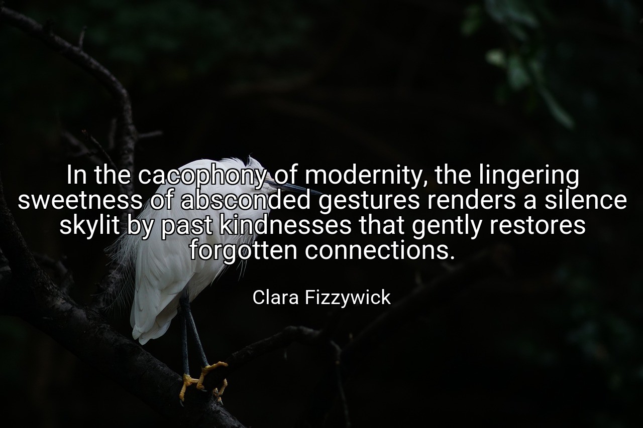 In the cacophony of modernity, the lingering sweetness of absconded gestures renders a silence skylit by past kindnesses that gently restores forgotten connections. - Clara Fizzywick