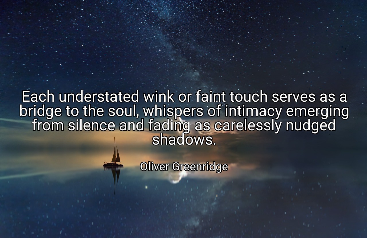 Each understated wink or faint touch serves as a bridge to the soul, whispers of intimacy emerging from silence and fading as carelessly nudged shadows. - Oliver Greenridge