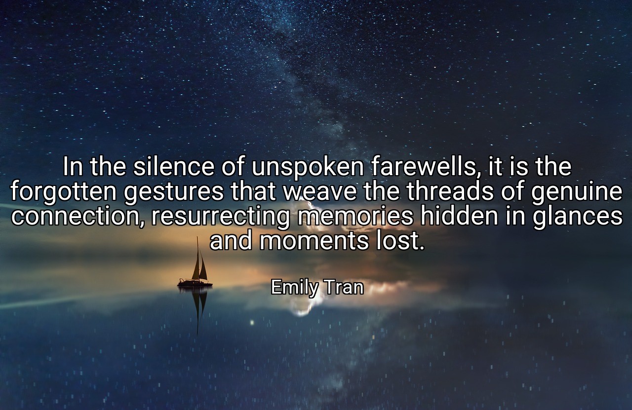 In the silence of unspoken farewells, it is the forgotten gestures that weave the threads of genuine connection, resurrecting memories hidden in glances and moments lost. - Emily Tran