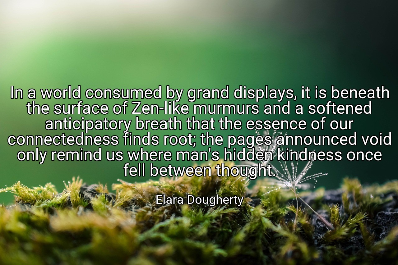 In a world consumed by grand displays, it is beneath the surface of Zen-like murmurs and a softened anticipatory breath that the essence of our connectedness finds root; the pages announced void only remind us where man's hidden kindness once fell between thought. - Elara Dougherty