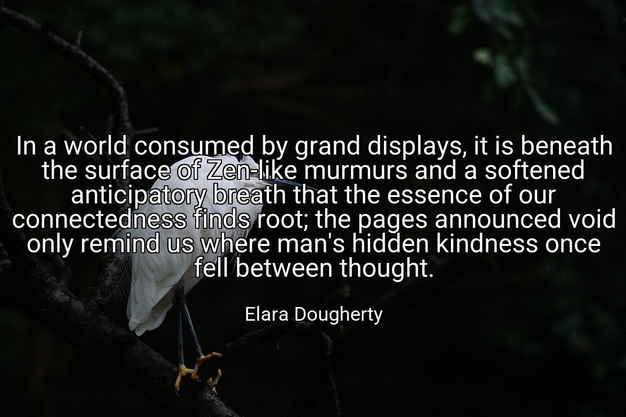 In a world consumed by grand displays, it is beneath the surface of Zen-like murmurs and a softened anticipatory breath that the essence of our connectedness finds root; the pages announced void only remind us where man's hidden kindness once fell between thought. - Elara Dougherty
