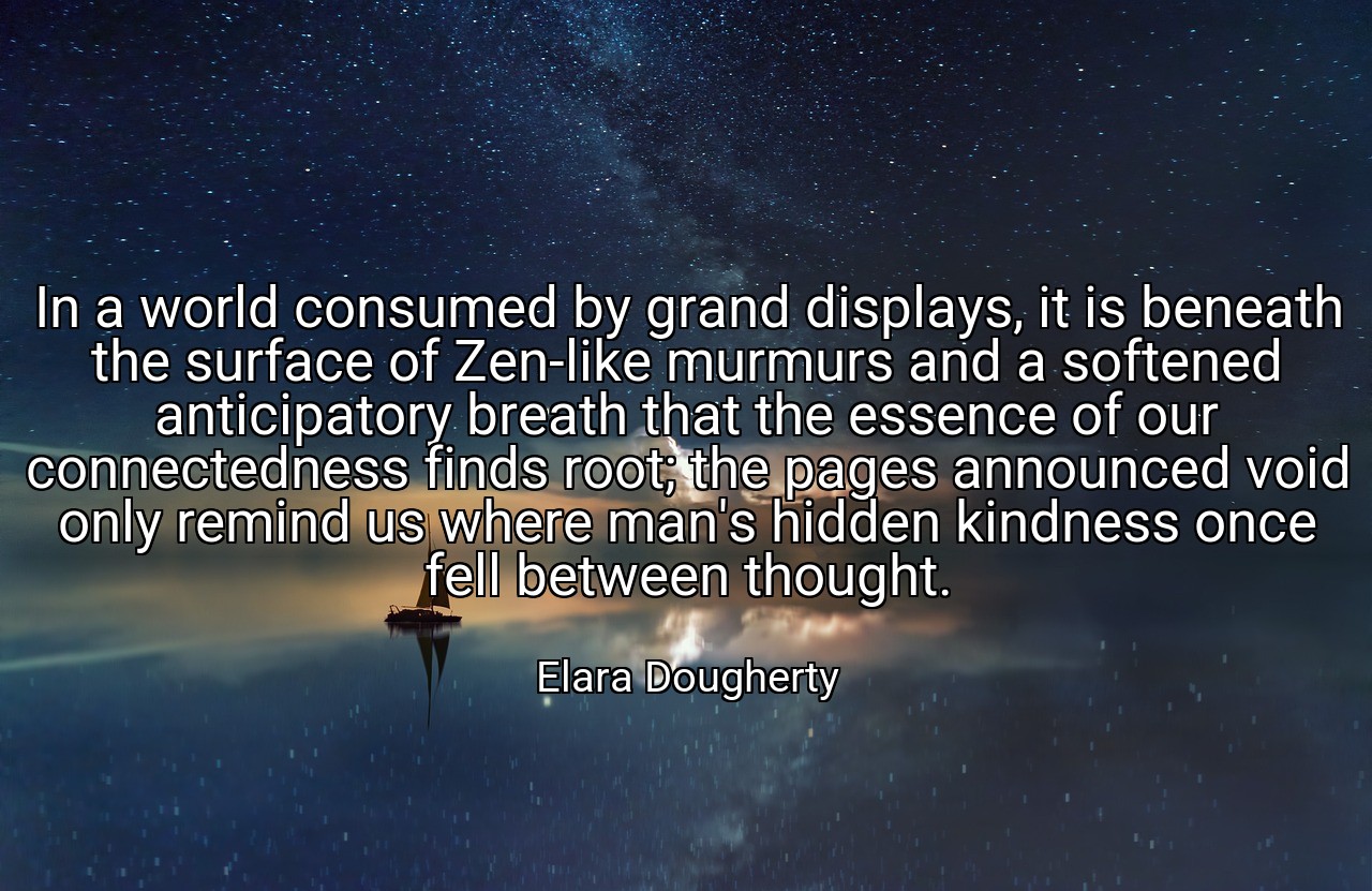 In a world consumed by grand displays, it is beneath the surface of Zen-like murmurs and a softened anticipatory breath that the essence of our connectedness finds root; the pages announced void only remind us where man's hidden kindness once fell between thought. - Elara Dougherty