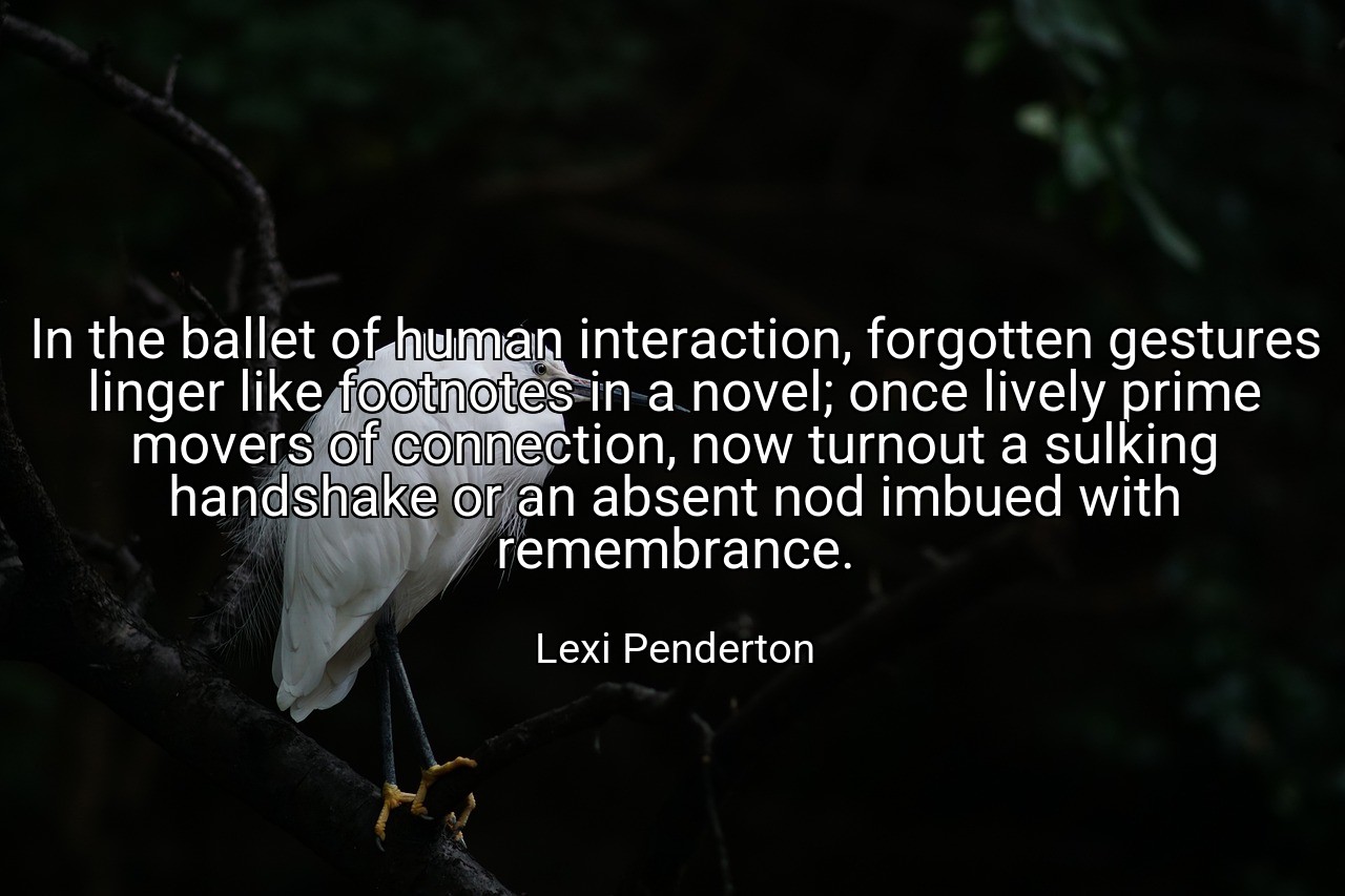 In the ballet of human interaction, forgotten gestures linger like footnotes in a novel; once lively prime movers of connection, now turnout a sulking handshake or an absent nod imbued with remembrance. - Lexi Penderton