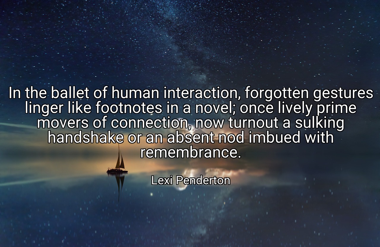 In the ballet of human interaction, forgotten gestures linger like footnotes in a novel; once lively prime movers of connection, now turnout a sulking handshake or an absent nod imbued with remembrance. - Lexi Penderton