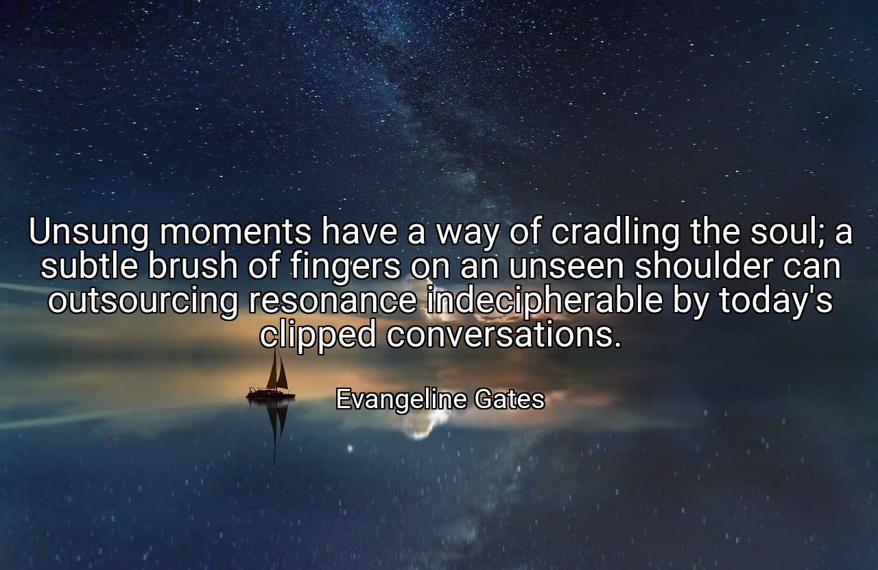 Unsung moments have a way of cradling the soul; a subtle brush of fingers on an unseen shoulder can outsourcing resonance indecipherable by today's clipped conversations. - Evangeline Gates