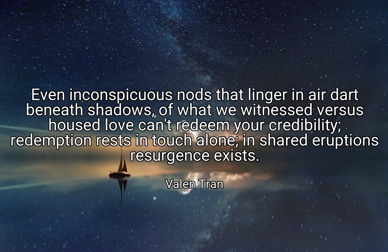 Even inconspicuous nods that linger in air dart beneath shadows, of what we witnessed versus housed love can't redeem your credibility; redemption rests in touch alone; in shared eruptions resurgence exists. - Valen Tran