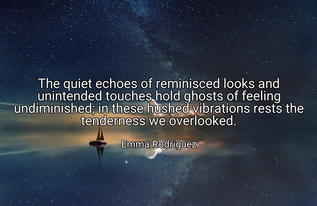 The quiet echoes of reminisced looks and unintended touches hold ghosts of feeling undiminished; in these hushed vibrations rests the tenderness we overlooked. - Emma Rodriguez