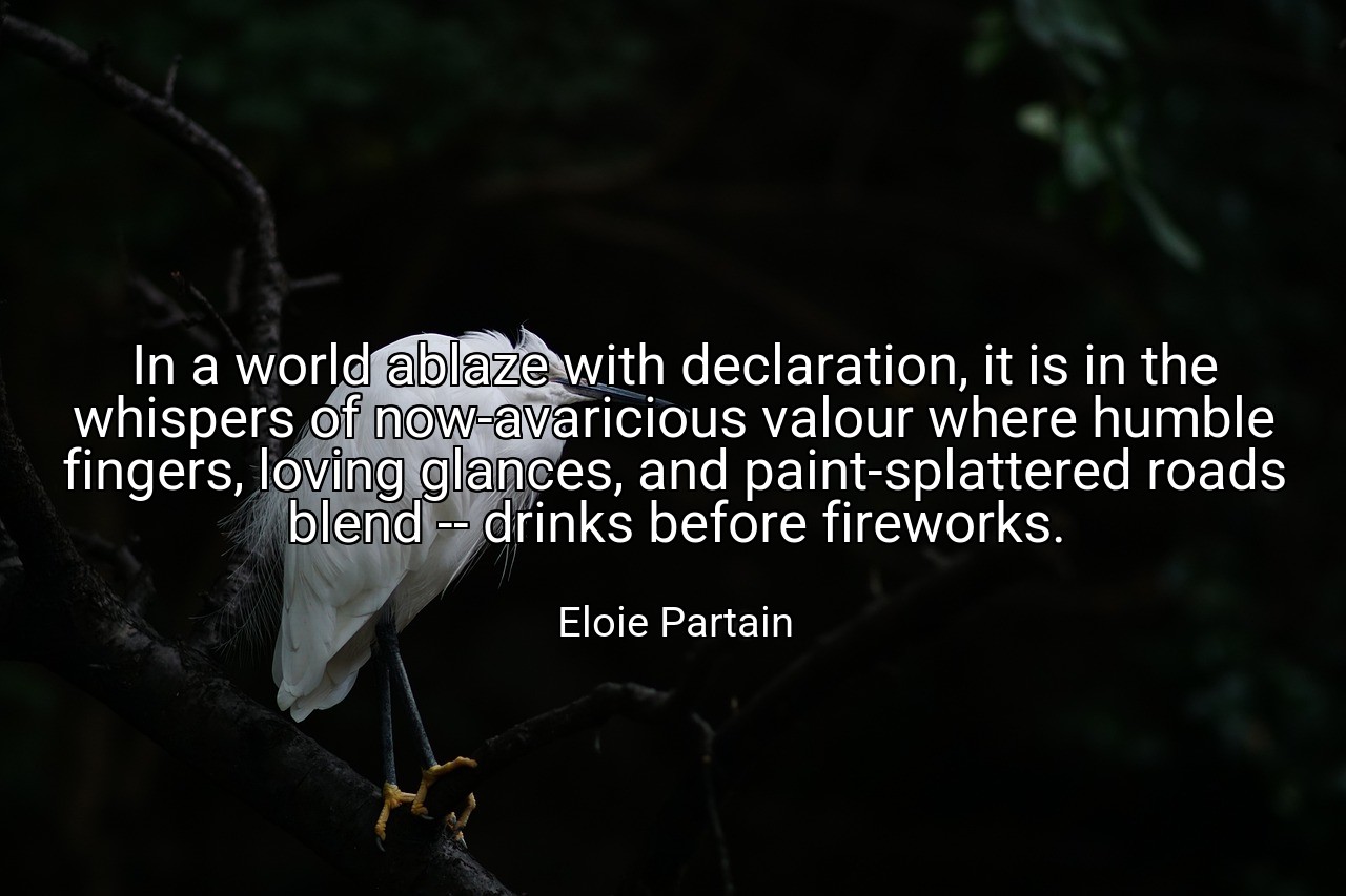 In a world ablaze with declaration, it is in the whispers of now-avaricious valour where humble fingers, loving glances, and paint-splattered roads blend -- drinks before fireworks. - Eloie Partain