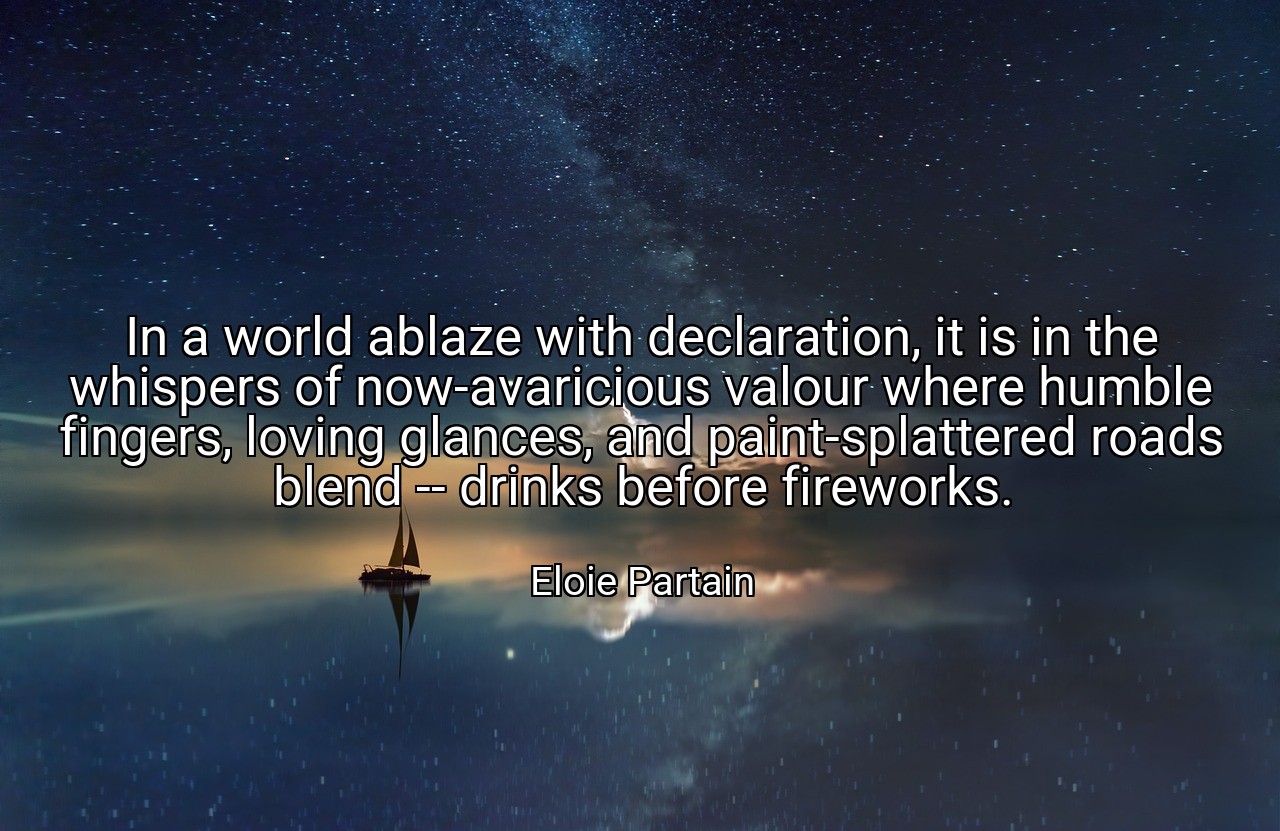 In a world ablaze with declaration, it is in the whispers of now-avaricious valour where humble fingers, loving glances, and paint-splattered roads blend -- drinks before fireworks. - Eloie Partain