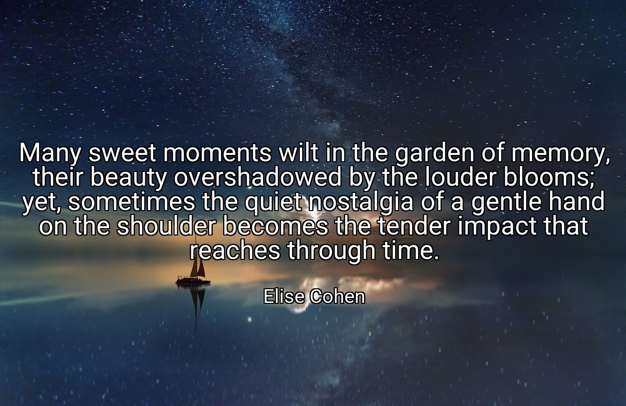 Many sweet moments wilt in the garden of memory, their beauty overshadowed by the louder blooms; yet, sometimes the quiet nostalgia of a gentle hand on the shoulder becomes the tender impact that reaches through time. - Elise Cohen