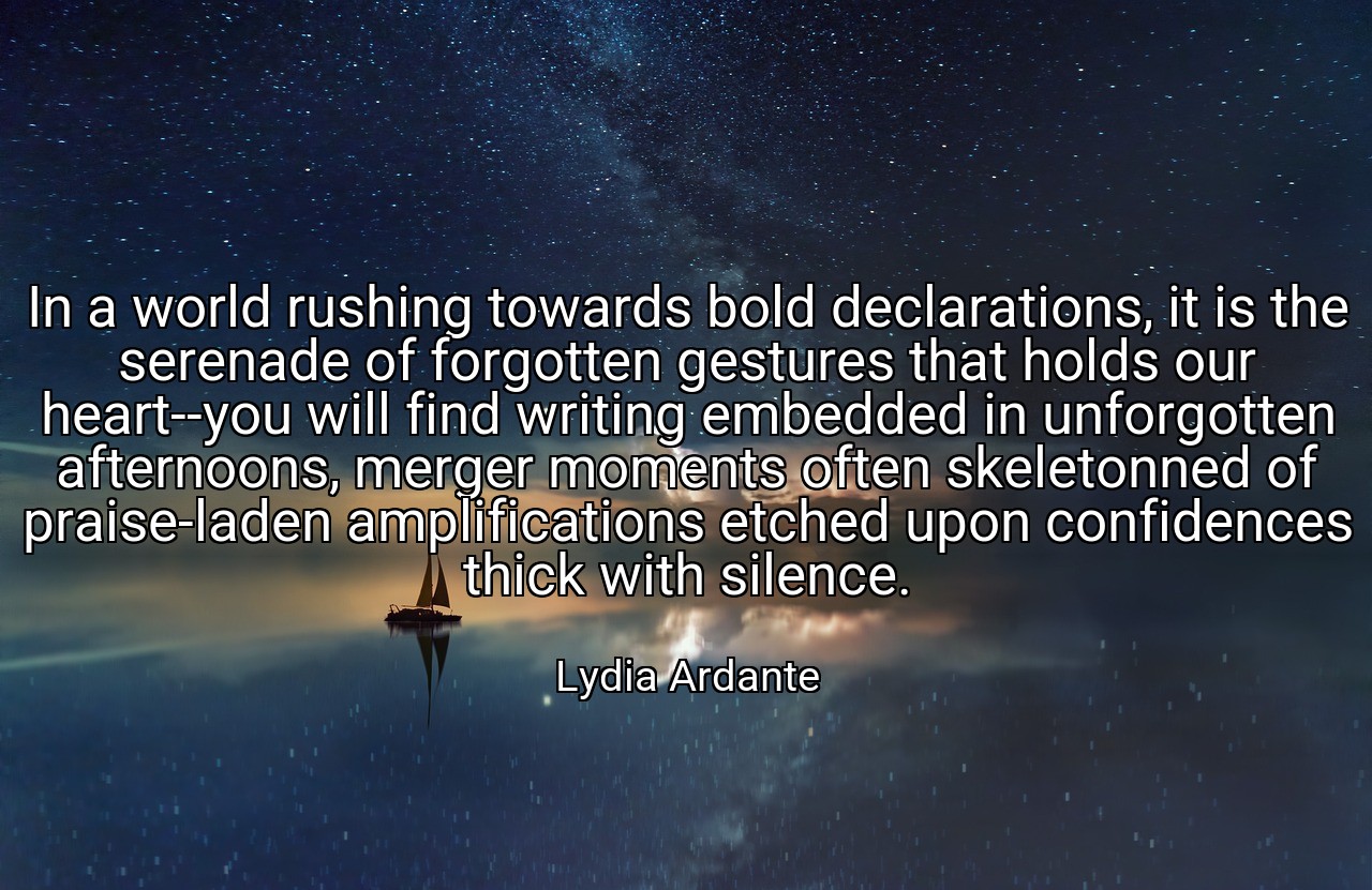 In a world rushing towards bold declarations, it is the serenade of forgotten gestures that holds our heart--you will find writing embedded in unforgotten afternoons, merger moments often skeletonned of praise-laden amplifications etched upon confidences thick with silence. - Lydia Ardante
