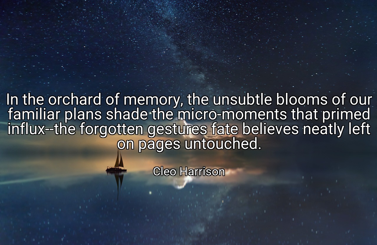 In the orchard of memory, the unsubtle blooms of our familiar plans shade the micro-moments that primed influx--the forgotten gestures fate believes neatly left on pages untouched. - Cleo Harrison