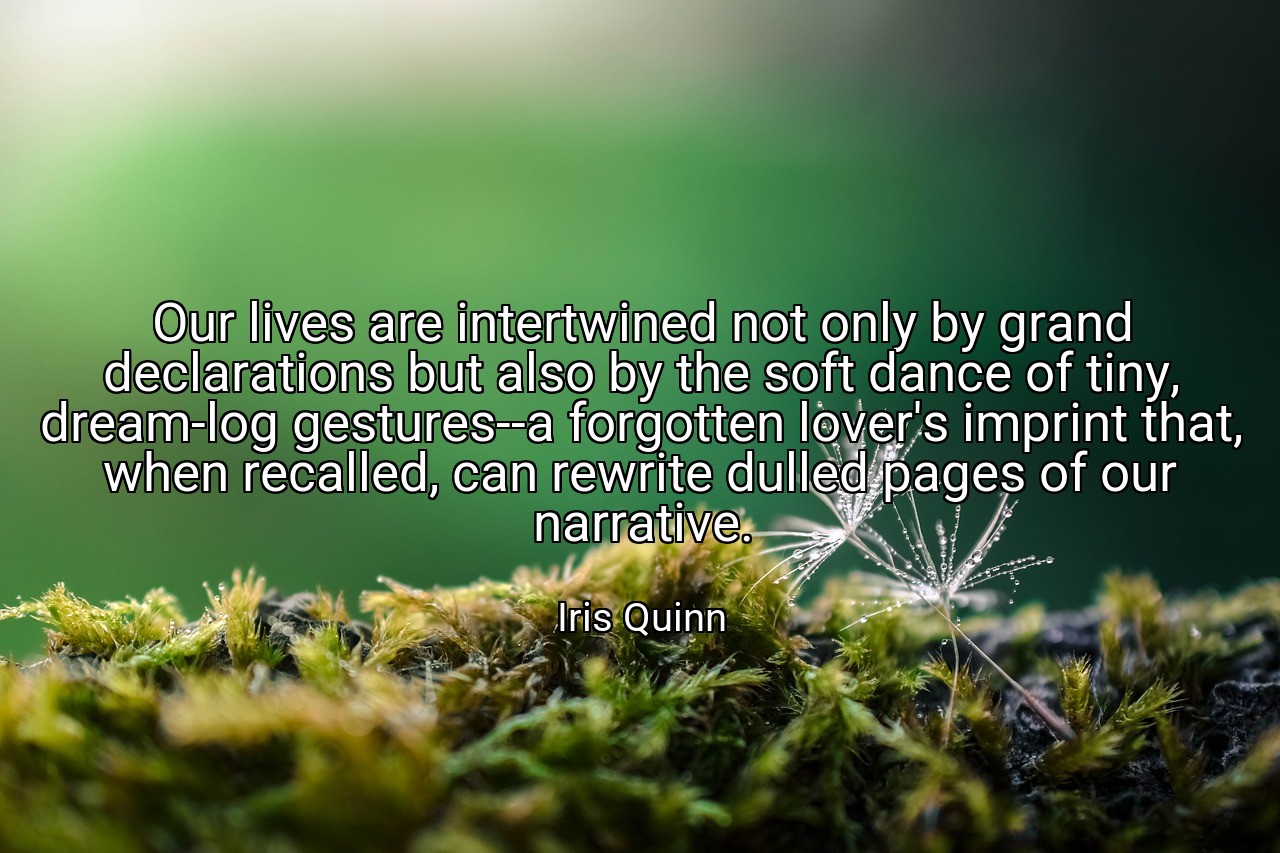 Our lives are intertwined not only by grand declarations but also by the soft dance of tiny, dream-log gestures--a forgotten lover's imprint that, when recalled, can rewrite dulled pages of our narrative. - Iris Quinn