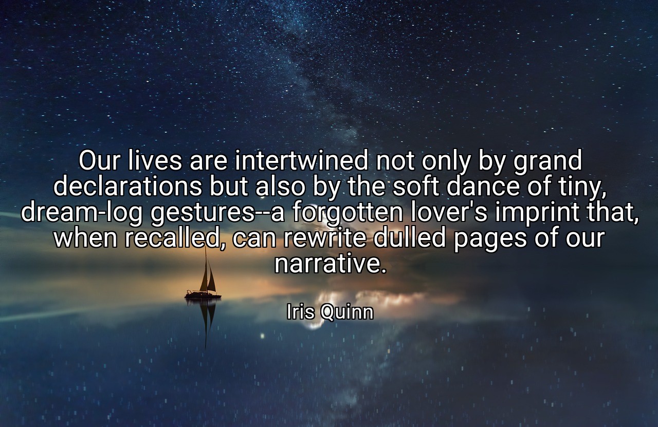 Our lives are intertwined not only by grand declarations but also by the soft dance of tiny, dream-log gestures--a forgotten lover's imprint that, when recalled, can rewrite dulled pages of our narrative. - Iris Quinn