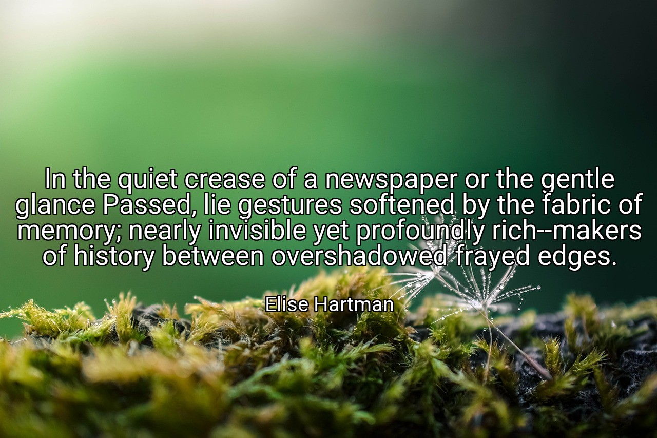 In the quiet crease of a newspaper or the gentle glance Passed, lie gestures softened by the fabric of memory; nearly invisible yet profoundly rich--makers of history between overshadowed frayed edges. - Elise Hartman