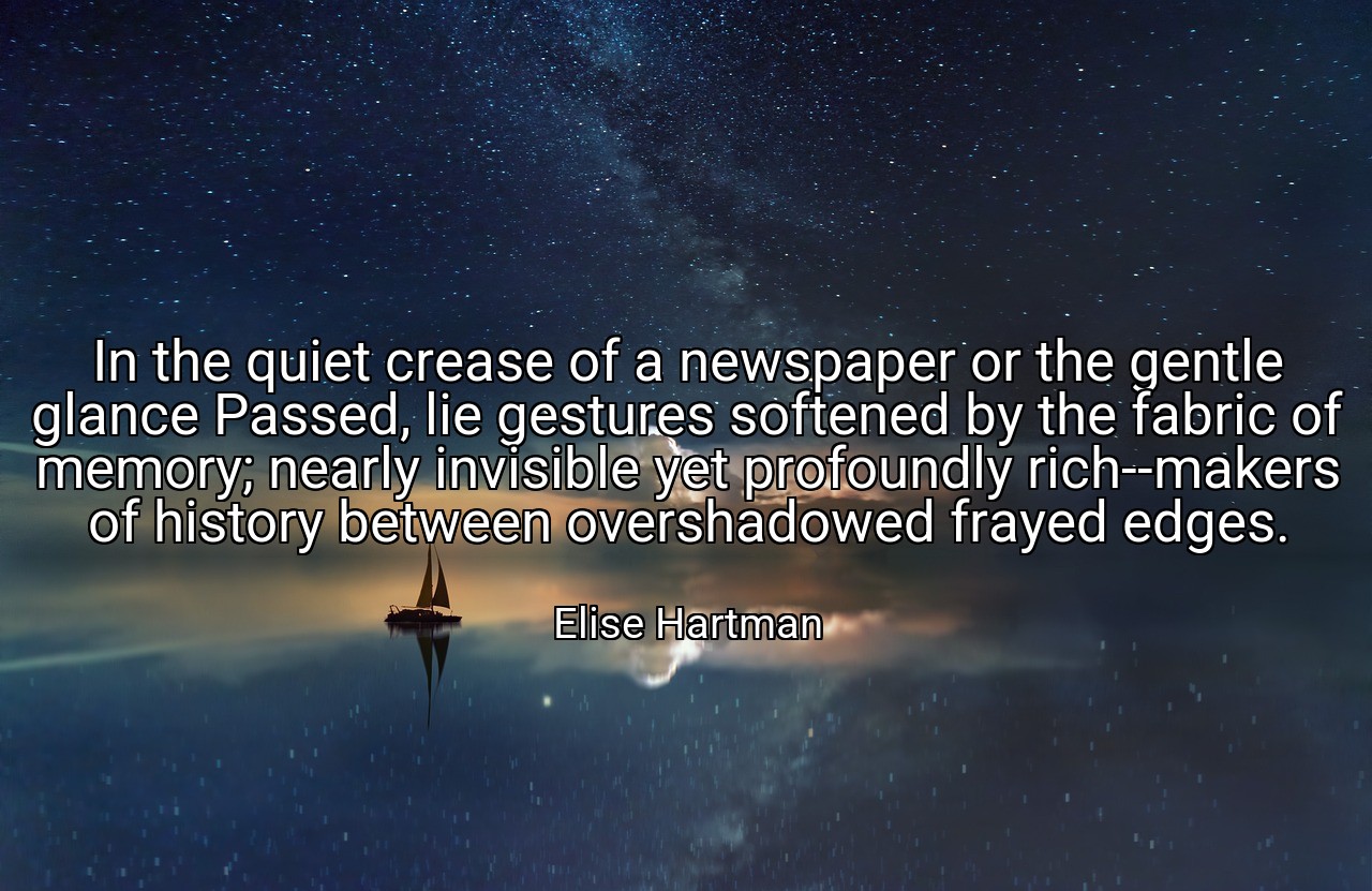 In the quiet crease of a newspaper or the gentle glance Passed, lie gestures softened by the fabric of memory; nearly invisible yet profoundly rich--makers of history between overshadowed frayed edges. - Elise Hartman