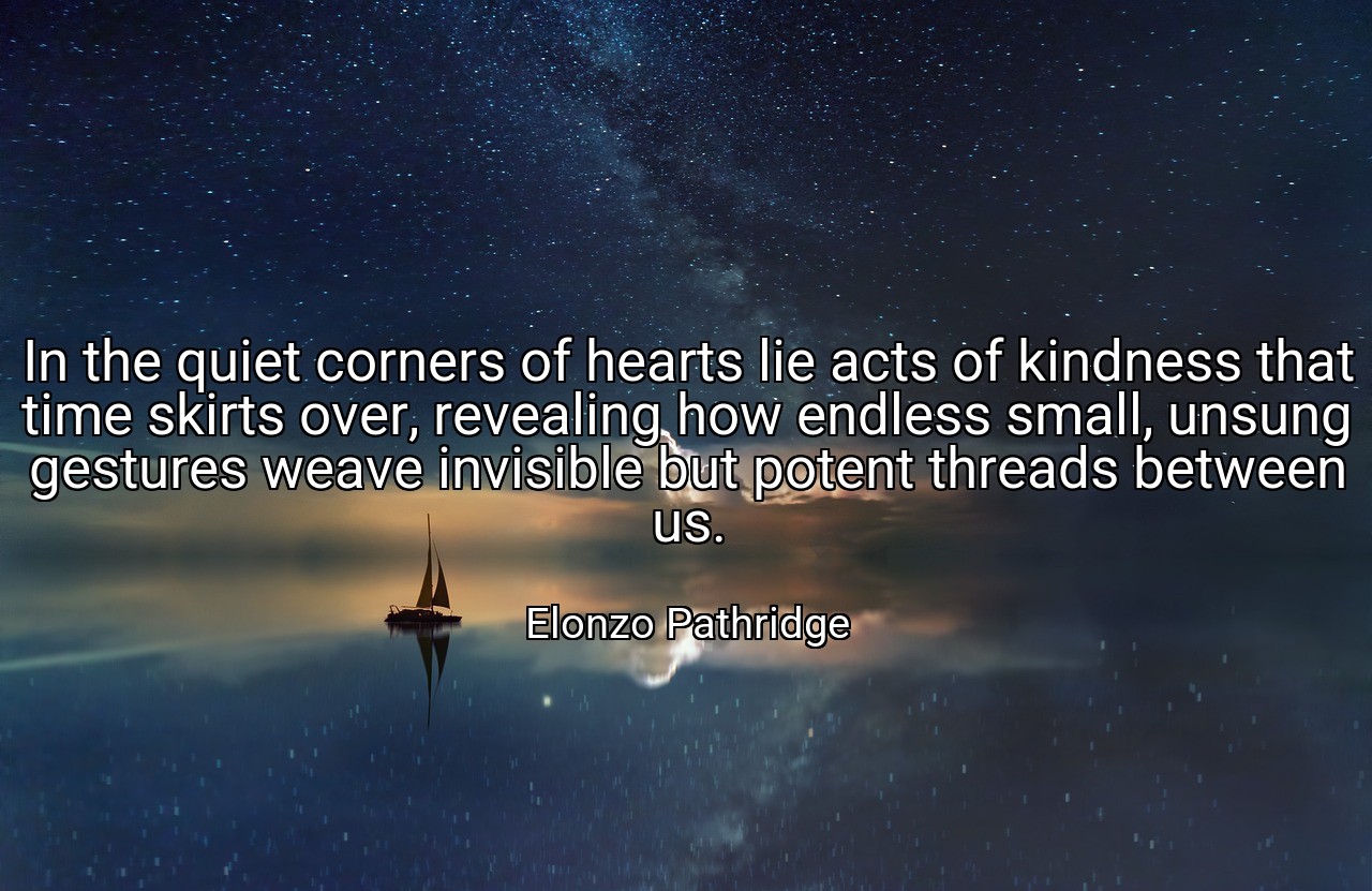 In the quiet corners of hearts lie acts of kindness that time skirts over, revealing how endless small, unsung gestures weave invisible but potent threads between us. - Elonzo Pathridge