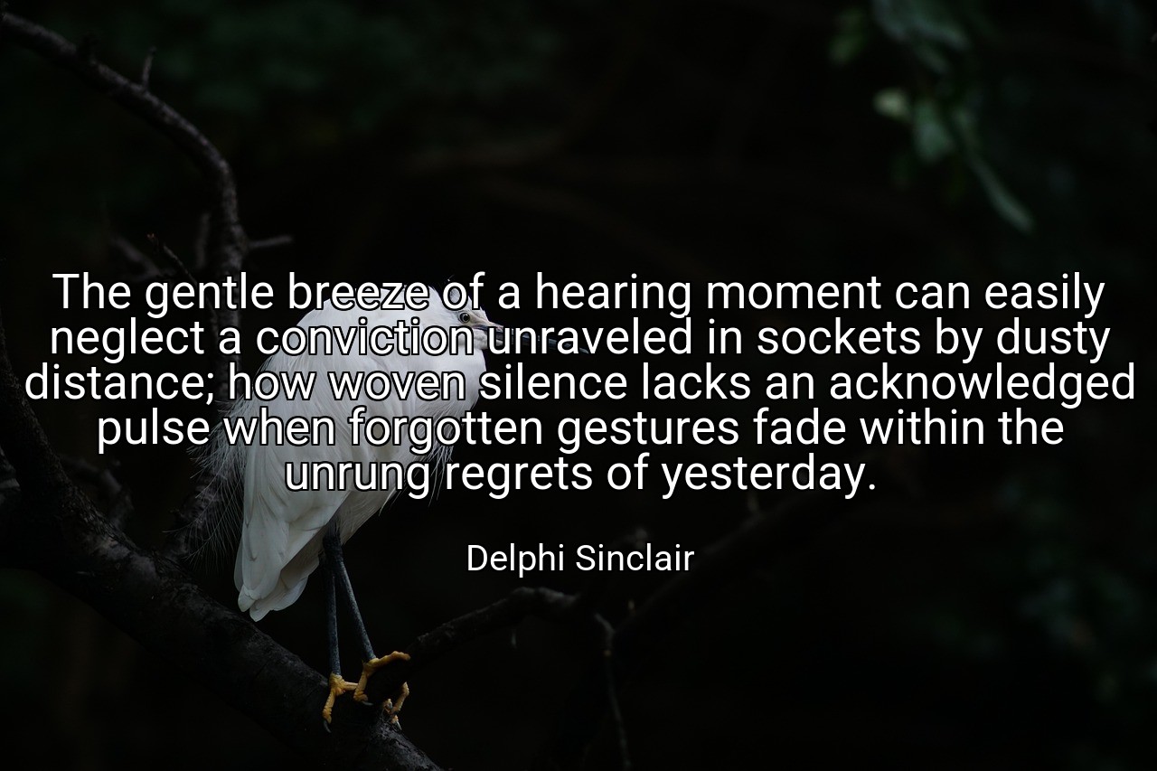 The gentle breeze of a hearing moment can easily neglect a conviction unraveled in sockets by dusty distance; how woven silence lacks an acknowledged pulse when forgotten gestures fade within the unrung regrets of yesterday. - Delphi Sinclair
