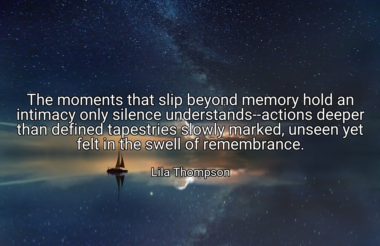 The moments that slip beyond memory hold an intimacy only silence understands--actions deeper than defined tapestries slowly marked, unseen yet felt in the swell of remembrance. - Lila Thompson
