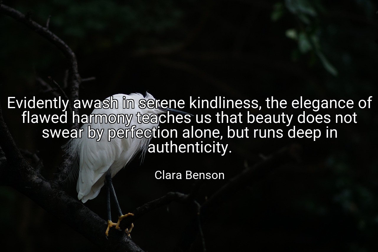 Evidently awash in serene kindliness, the elegance of flawed harmony teaches us that beauty does not swear by perfection alone, but runs deep in authenticity. - Clara Benson