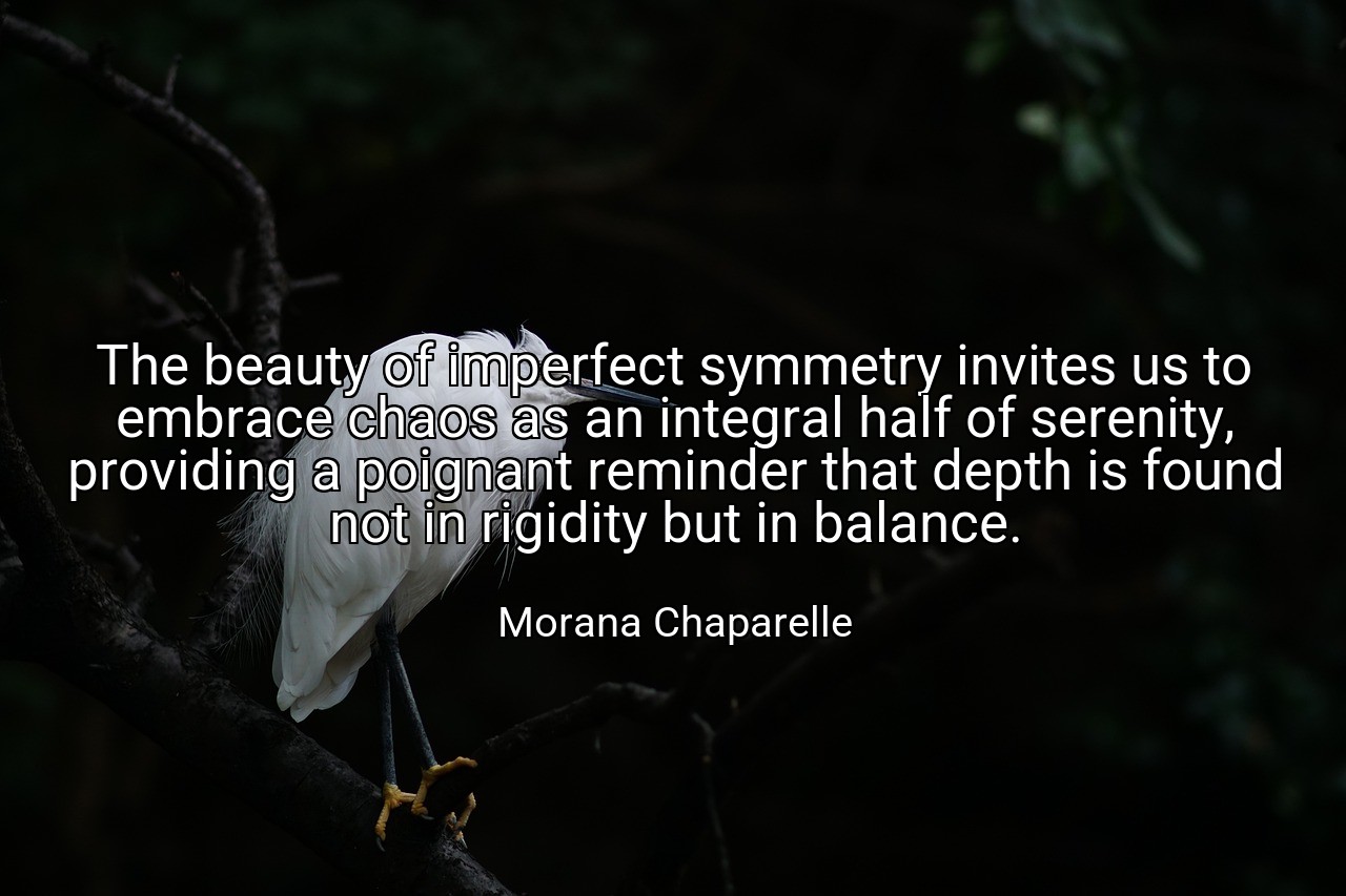 The beauty of imperfect symmetry invites us to embrace chaos as an integral half of serenity, providing a poignant reminder that depth is found not in rigidity but in balance. - Morana Chaparelle
