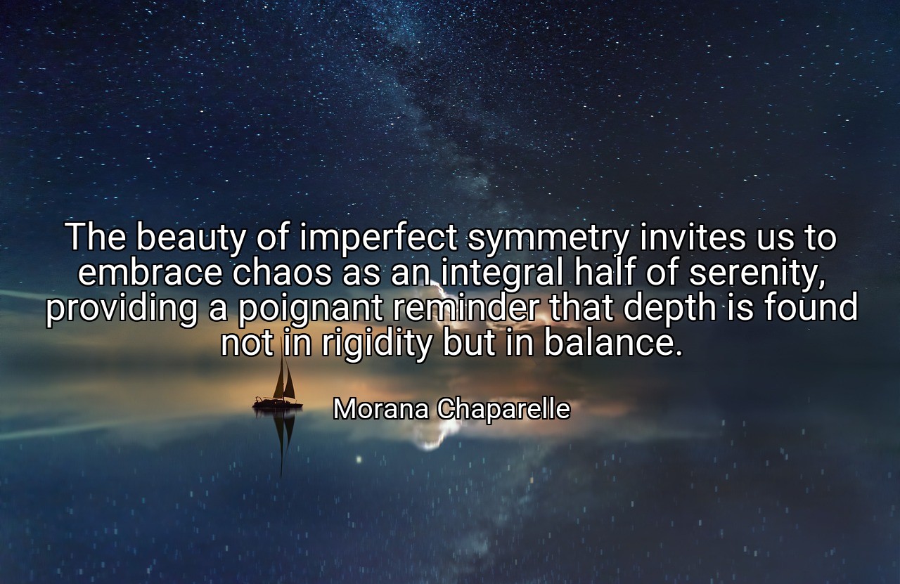 The beauty of imperfect symmetry invites us to embrace chaos as an integral half of serenity, providing a poignant reminder that depth is found not in rigidity but in balance. - Morana Chaparelle