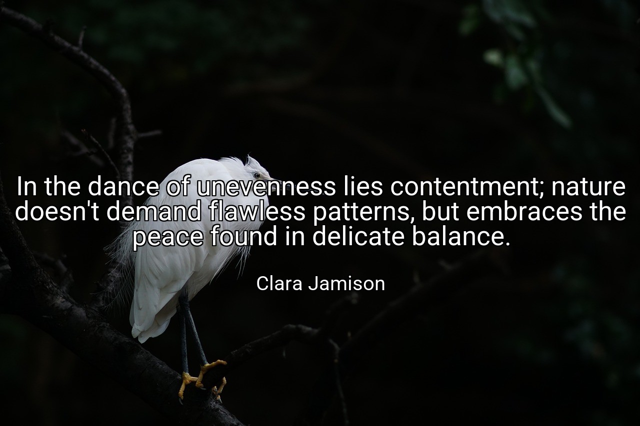 In the dance of unevenness lies contentment; nature doesn't demand flawless patterns, but embraces the peace found in delicate balance. - Clara Jamison