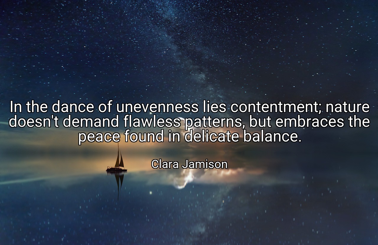 In the dance of unevenness lies contentment; nature doesn't demand flawless patterns, but embraces the peace found in delicate balance. - Clara Jamison
