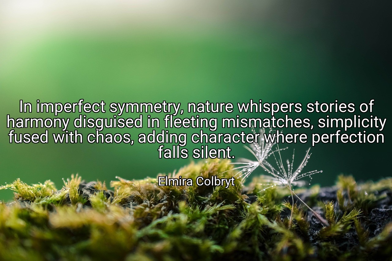 In imperfect symmetry, nature whispers stories of harmony disguised in fleeting mismatches, simplicity fused with chaos, adding character where perfection falls silent. - Elmira Colbryt