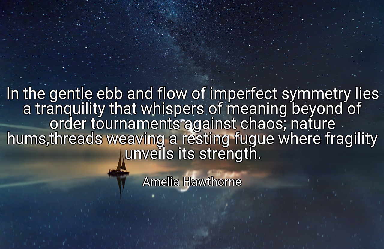 In the gentle ebb and flow of imperfect symmetry lies a tranquility that whispers of meaning beyond of order tournaments against chaos; nature hums,threads weaving a resting fugue where fragility unveils its strength. - Amelia Hawthorne