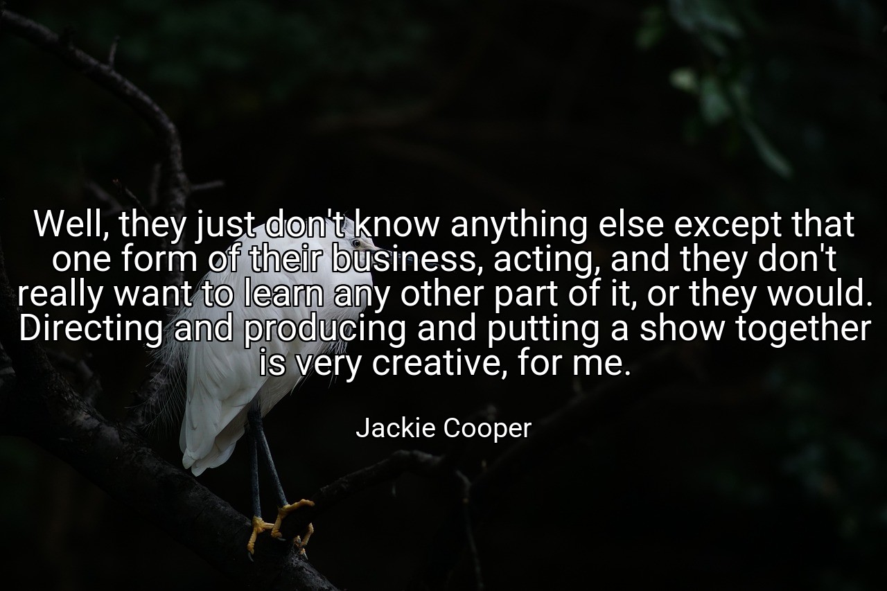 Well, they just don't know anything else except that one form of their business, acting, and they don't really want to learn any other part of it, or they would. Directing and producing and putting a show together is very creative, for me. - Jackie Cooper
