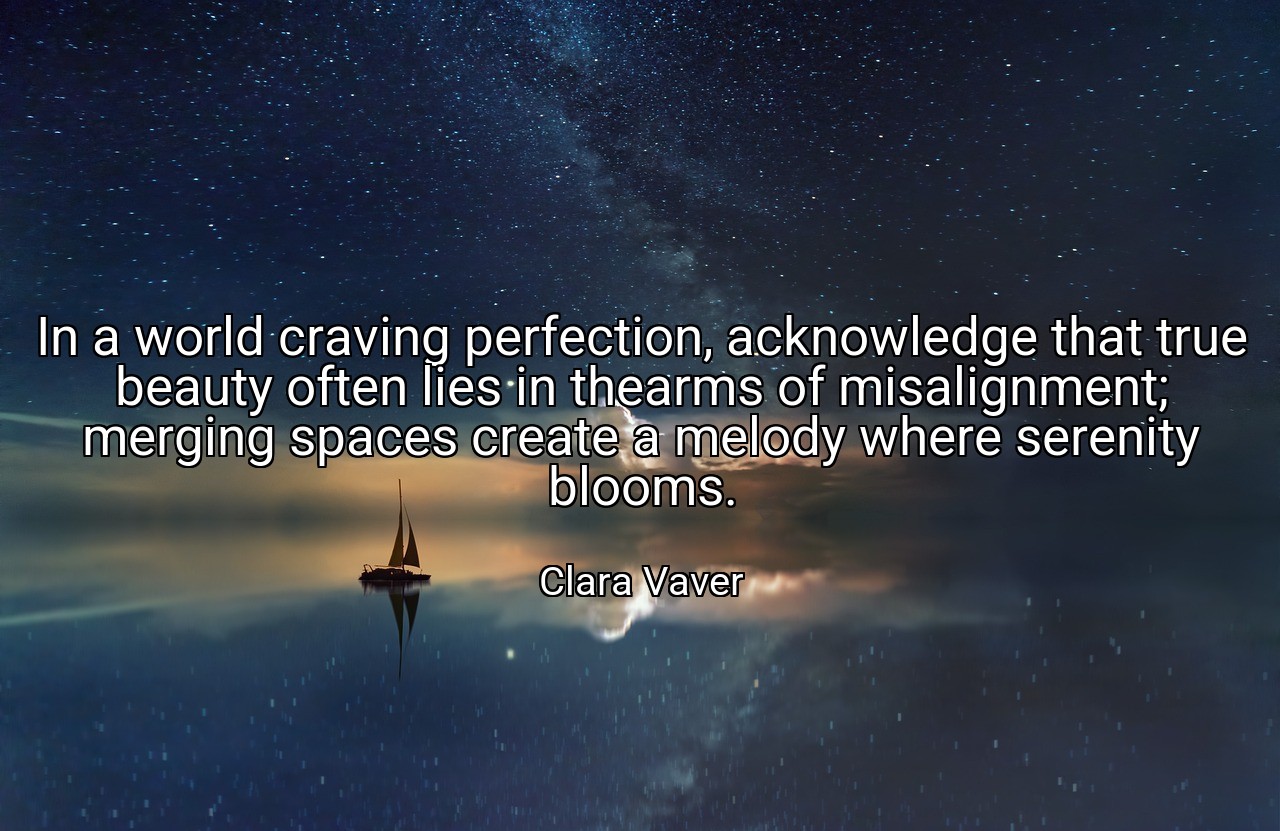 In a world craving perfection, acknowledge that true beauty often lies in thearms of misalignment; merging spaces create a melody where serenity blooms. - Clara Vaver