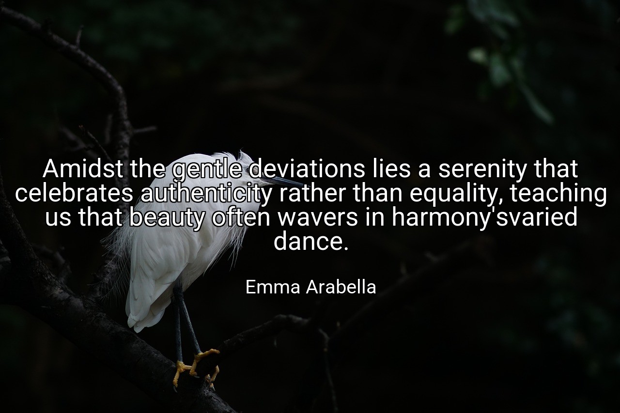 Amidst the gentle deviations lies a serenity that celebrates authenticity rather than equality, teaching us that beauty often wavers in harmony'svaried dance. - Emma Arabella