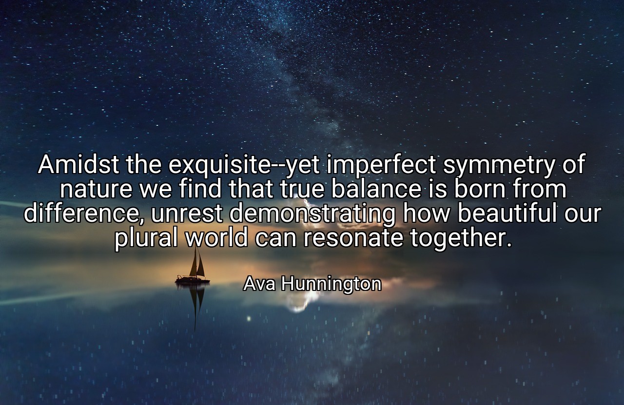 Amidst the exquisite--yet imperfect symmetry of nature we find that true balance is born from difference, unrest demonstrating how beautiful our plural world can resonate together. - Ava Hunnington