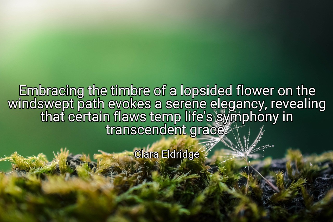 Embracing the timbre of a lopsided flower on the windswept path evokes a serene elegancy, revealing that certain flaws temp life's symphony in transcendent grace. - Clara Eldridge