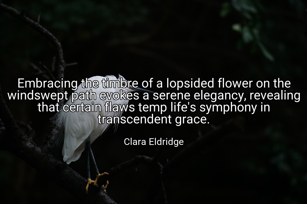 Embracing the timbre of a lopsided flower on the windswept path evokes a serene elegancy, revealing that certain flaws temp life's symphony in transcendent grace. - Clara Eldridge