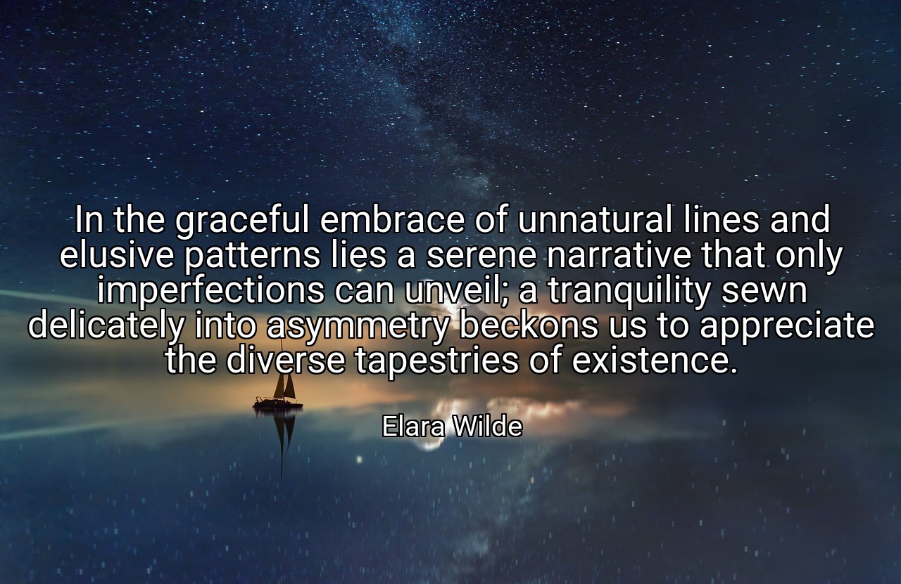 In the graceful embrace of unnatural lines and elusive patterns lies a serene narrative that only imperfections can unveil; a tranquility sewn delicately into asymmetry beckons us to appreciate the diverse tapestries of existence. - Elara Wilde