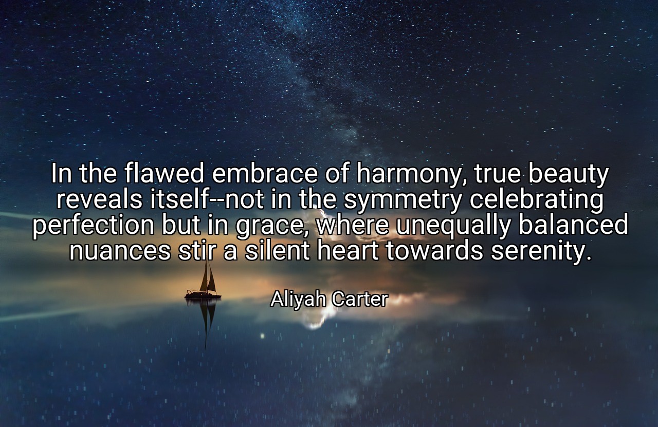 In the flawed embrace of harmony, true beauty reveals itself--not in the symmetry celebrating perfection but in grace, where unequally balanced nuances stir a silent heart towards serenity. - Aliyah Carter