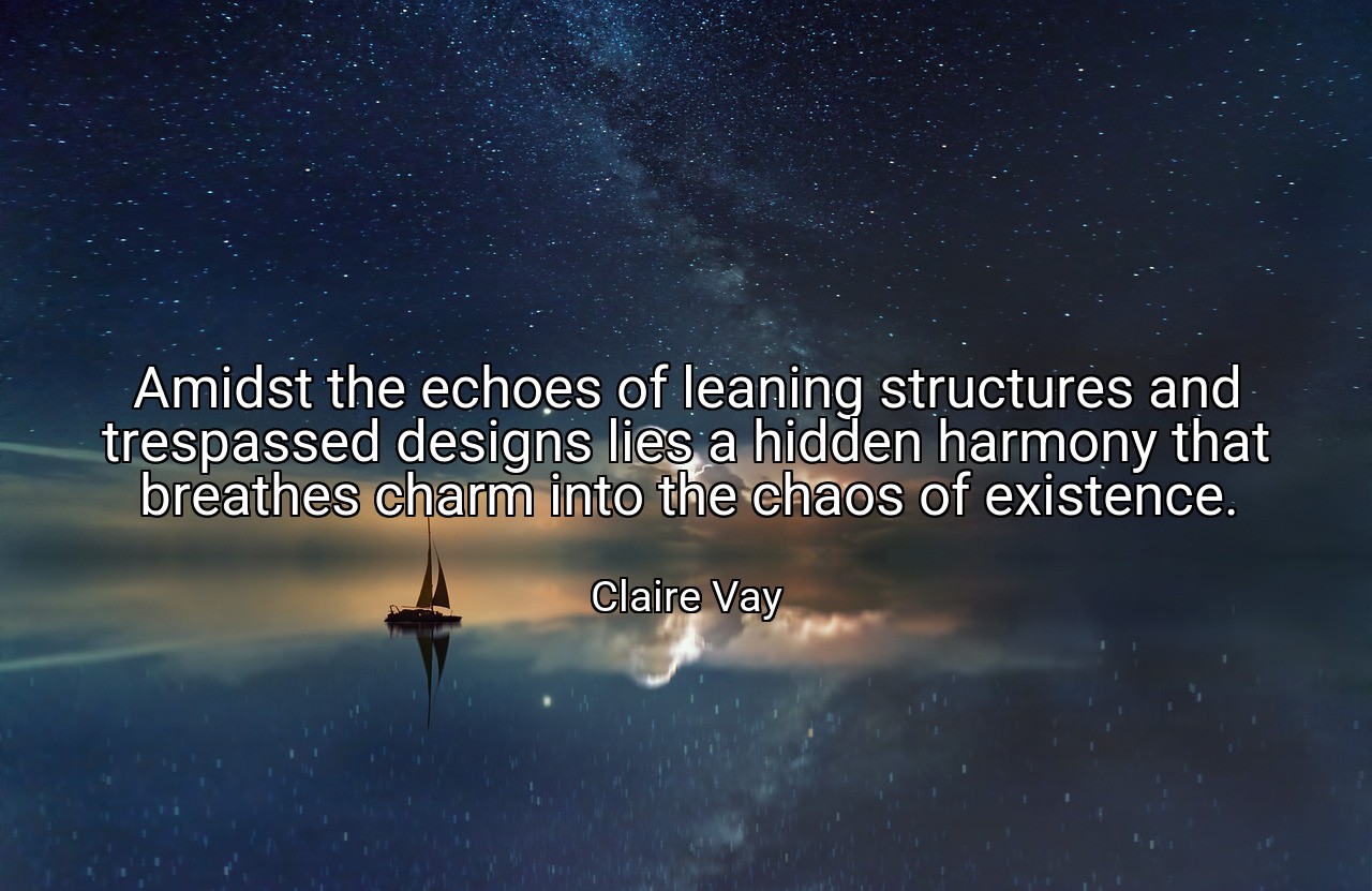 Amidst the echoes of leaning structures and trespassed designs lies a hidden harmony that breathes charm into the chaos of existence. - Claire Vay