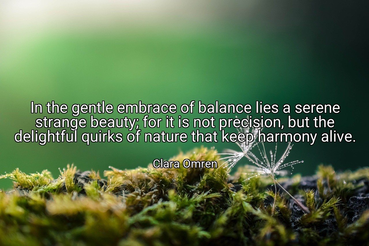 In the gentle embrace of balance lies a serene strange beauty; for it is not precision, but the delightful quirks of nature that keep harmony alive. - Clara Omren