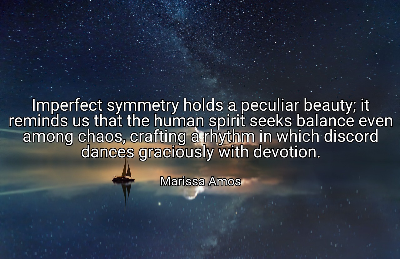 Imperfect symmetry holds a peculiar beauty; it reminds us that the human spirit seeks balance even among chaos, crafting a rhythm in which discord dances graciously with devotion. - Marissa Amos
