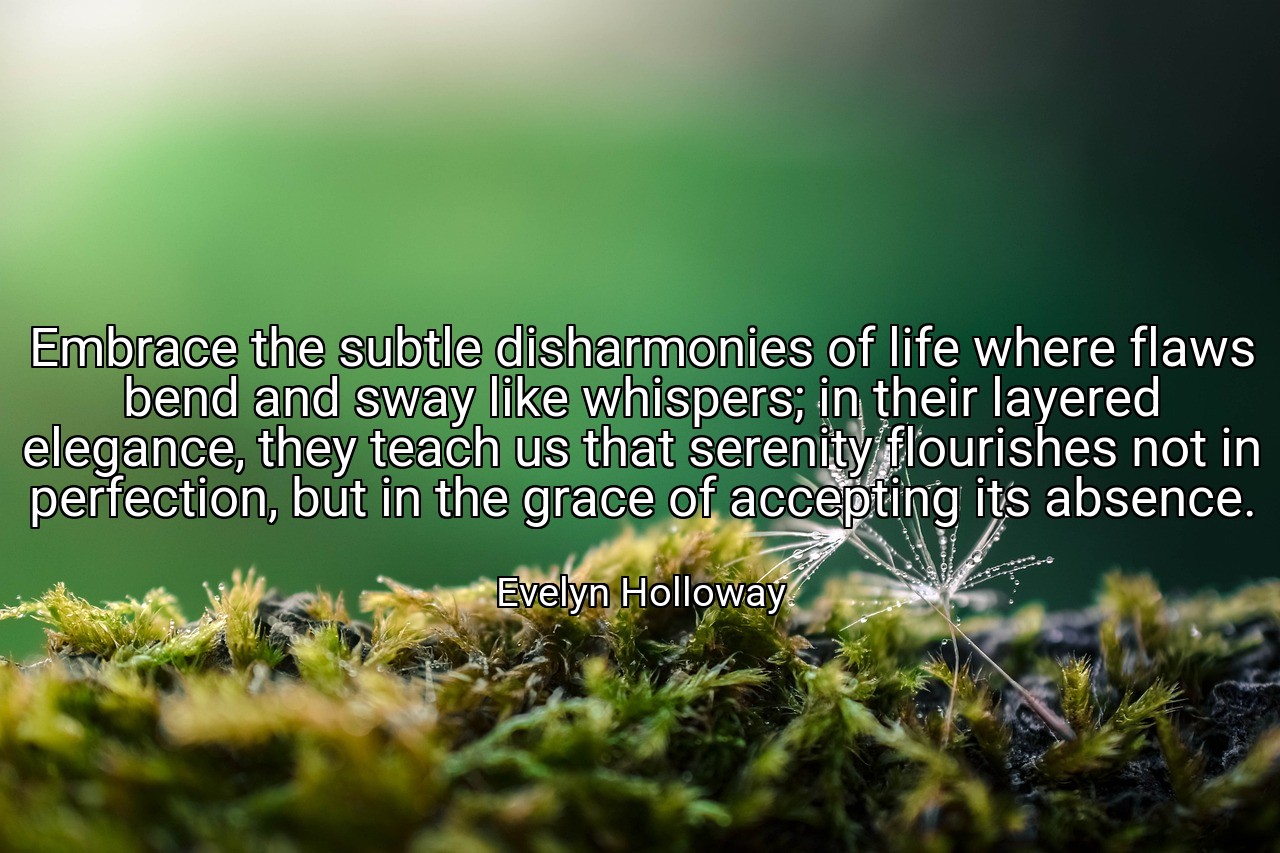 Embrace the subtle disharmonies of life where flaws bend and sway like whispers; in their layered elegance, they teach us that serenity flourishes not in perfection, but in the grace of accepting its absence. - Evelyn Holloway
