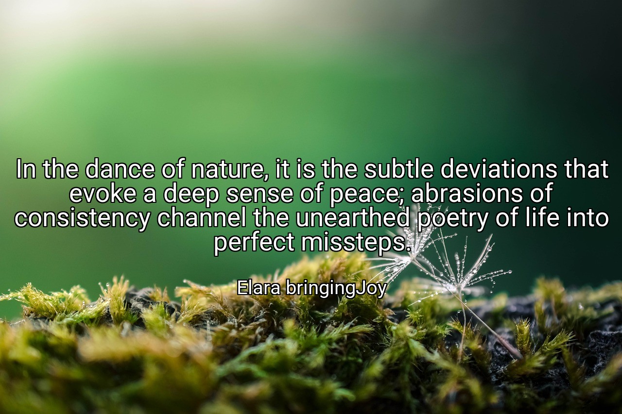 In the dance of nature, it is the subtle deviations that evoke a deep sense of peace; abrasions of consistency channel the unearthed poetry of life into perfect missteps. - Elara bringingJoy