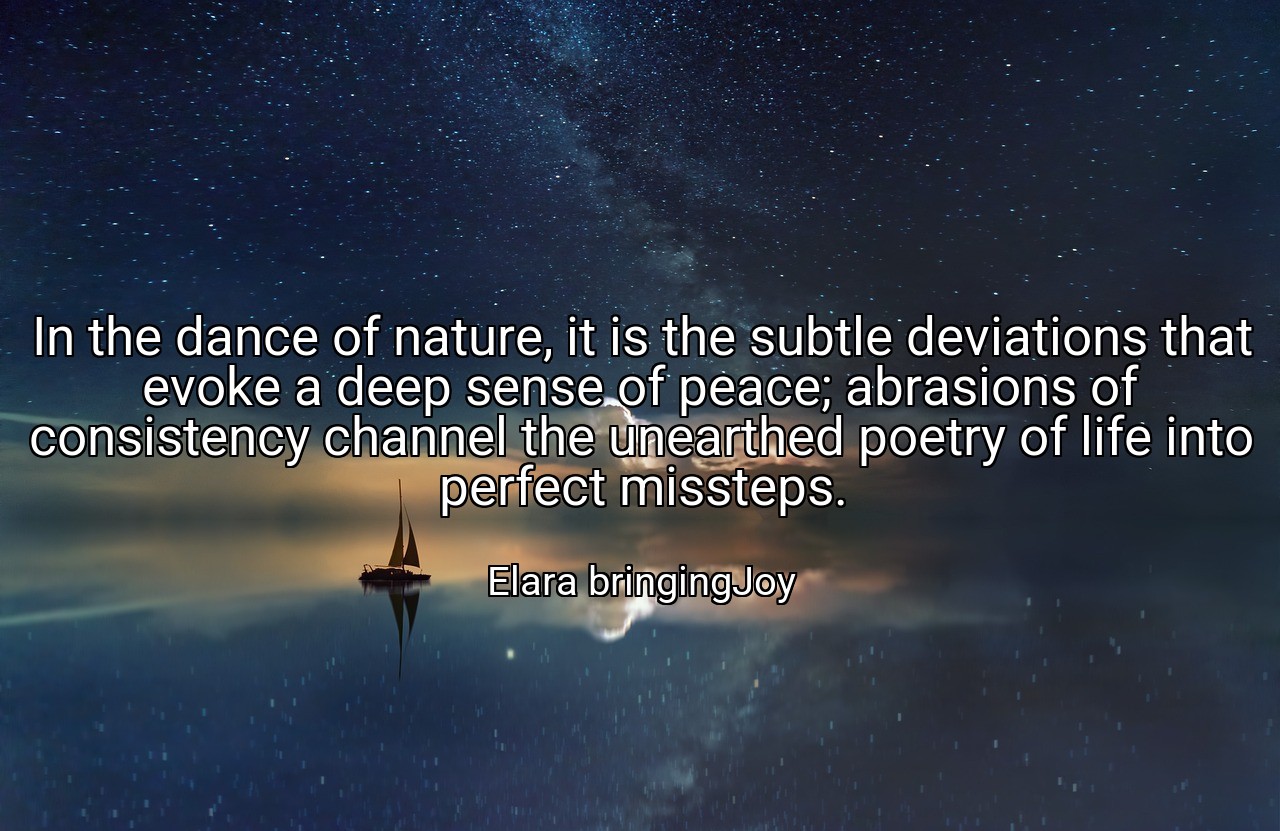 In the dance of nature, it is the subtle deviations that evoke a deep sense of peace; abrasions of consistency channel the unearthed poetry of life into perfect missteps. - Elara bringingJoy
