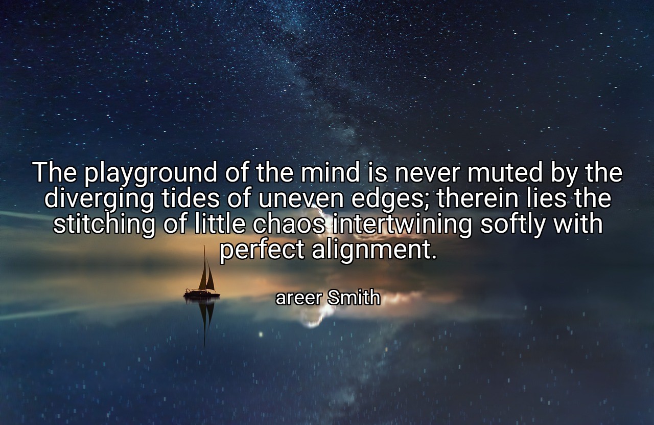 The playground of the mind is never muted by the diverging tides of uneven edges; therein lies the stitching of little chaos intertwining softly with perfect alignment. - areer Smith