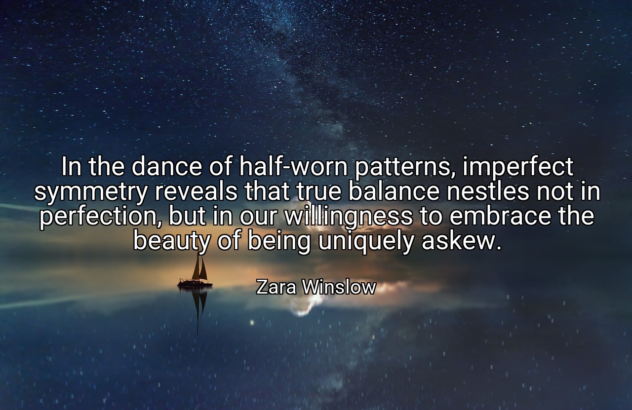 In the dance of half-worn patterns, imperfect symmetry reveals that true balance nestles not in perfection, but in our willingness to embrace the beauty of being uniquely askew. - Zara Winslow